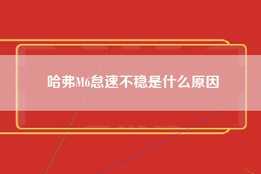 哈弗M6怠速不稳是什么原因