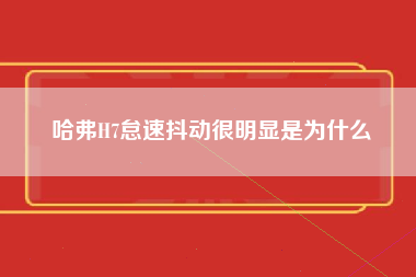 哈弗H7怠速抖动很明显是为什么