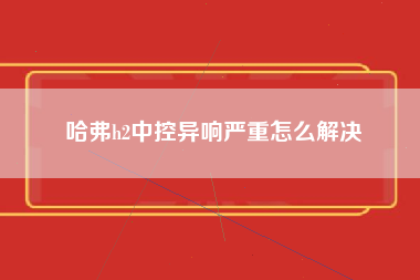 哈弗h2中控异响严重怎么解决