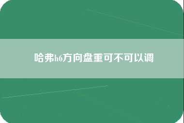 哈弗h6方向盘重可不可以调