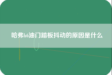 哈弗h6油门踏板抖动的原因是什么