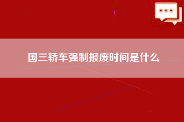 国三轿车强制报废时间是什么