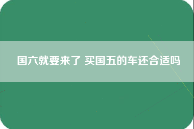 国六就要来了 买国五的车还合适吗