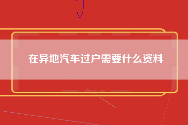 在异地汽车过户需要什么资料