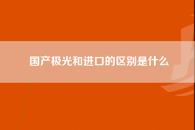 国产极光和进口的区别是什么