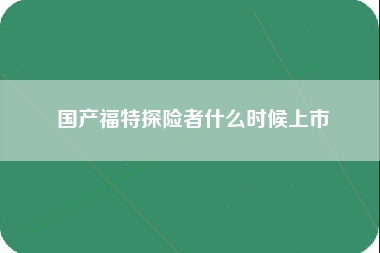 国产福特探险者什么时候上市