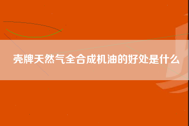 壳牌天然气全合成机油的好处是什么