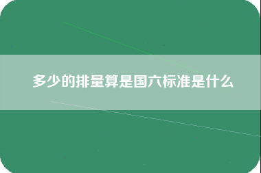 多少的排量算是国六标准是什么