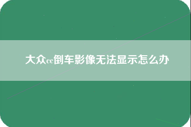 大众cc倒车影像无法显示怎么办