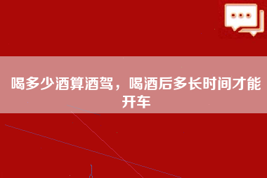 喝多少酒算酒驾，喝酒后多长时间才能开车