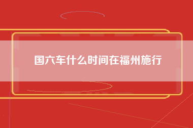 国六车什么时间在福州施行