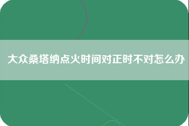 大众桑塔纳点火时间对正时不对怎么办