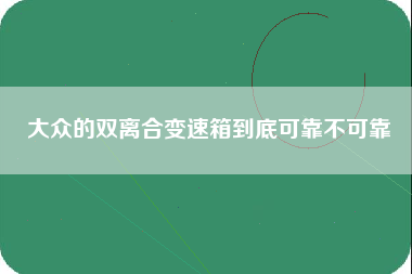 大众的双离合变速箱到底可靠不可靠