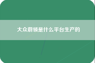 大众蔚领是什么平台生产的