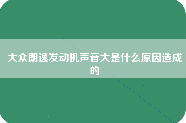 大众朗逸发动机声音大是什么原因造成的