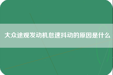 大众途观发动机怠速抖动的原因是什么