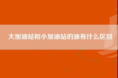 大加油站和小加油站的油有什么区别