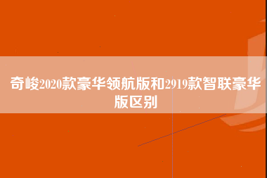 奇峻2020款豪华领航版和2919款智联豪华版区别