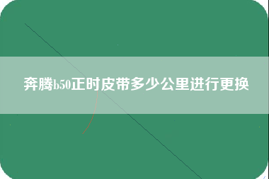 奔腾b50正时皮带多少公里进行更换