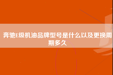 奔驰E级机油品牌型号是什么以及更换周期多久