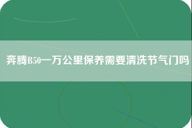 奔腾B50一万公里保养需要清洗节气门吗