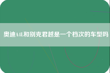 奥迪A4L和别克君越是一个档次的车型吗