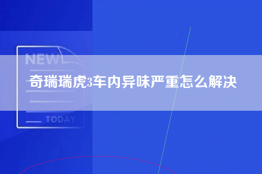 奇瑞瑞虎3车内异味严重怎么解决