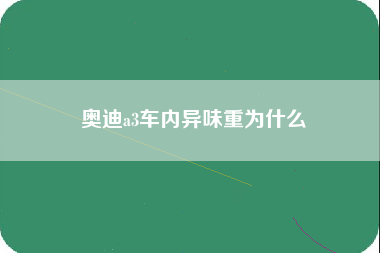 奥迪a3车内异味重为什么