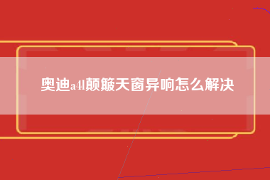 奥迪a4l颠簸天窗异响怎么解决