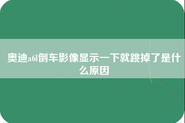 奥迪a6l倒车影像显示一下就跳掉了是什么原因