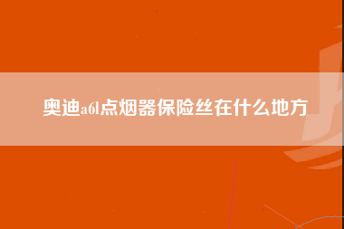 奥迪a6l点烟器保险丝在什么地方