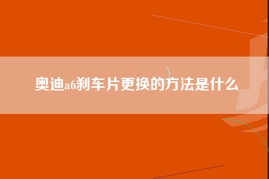 奥迪a6刹车片更换的方法是什么