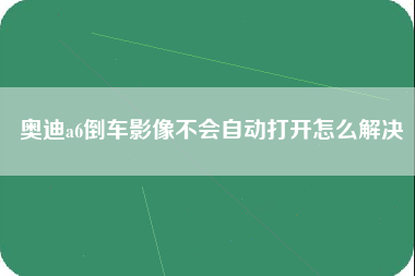 奥迪a6倒车影像不会自动打开怎么解决