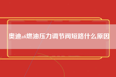 奥迪a6燃油压力调节阀短路什么原因