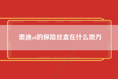 奥迪a6的保险丝盒在什么地方