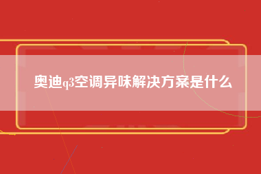 奥迪q3空调异味解决方案是什么