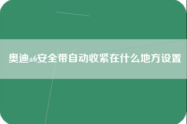 奥迪a6安全带自动收紧在什么地方设置