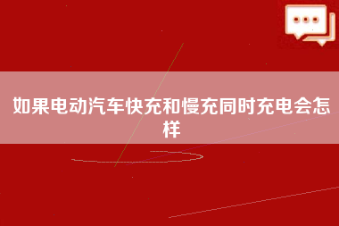 如果电动汽车快充和慢充同时充电会怎样