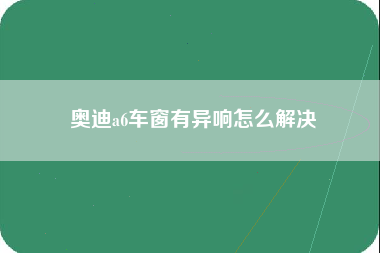 奥迪a6车窗有异响怎么解决