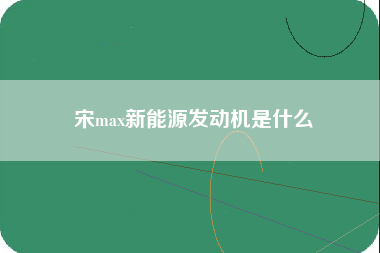 宋max新能源发动机是什么