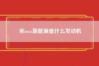 宋max新能源是什么发动机