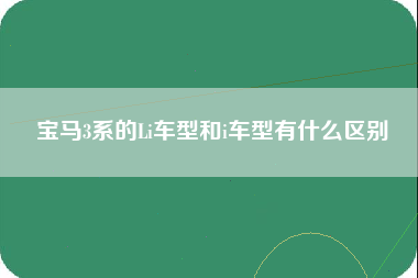 宝马3系的Li车型和i车型有什么区别