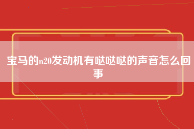 宝马的n20发动机有哒哒哒的声音怎么回事