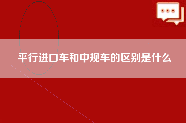 平行进口车和中规车的区别是什么