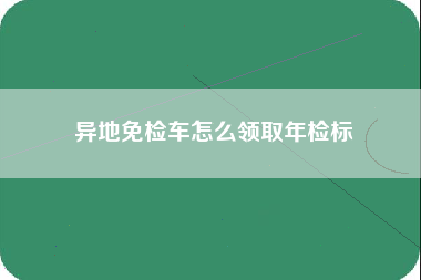 异地免检车怎么领取年检标