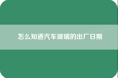 怎么知道汽车玻璃的出厂日期