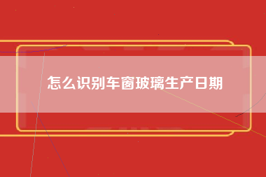 怎么识别车窗玻璃生产日期