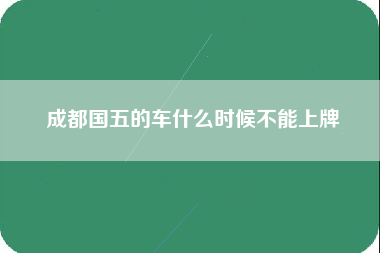 成都国五的车什么时候不能上牌