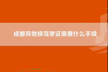 成都异地换驾驶证需要什么手续