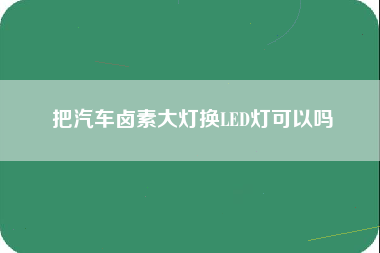 把汽车卤素大灯换LED灯可以吗